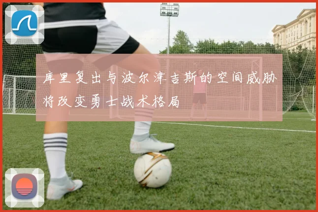 库里复出与波尔津吉斯的空间威胁将改变勇士战术格局