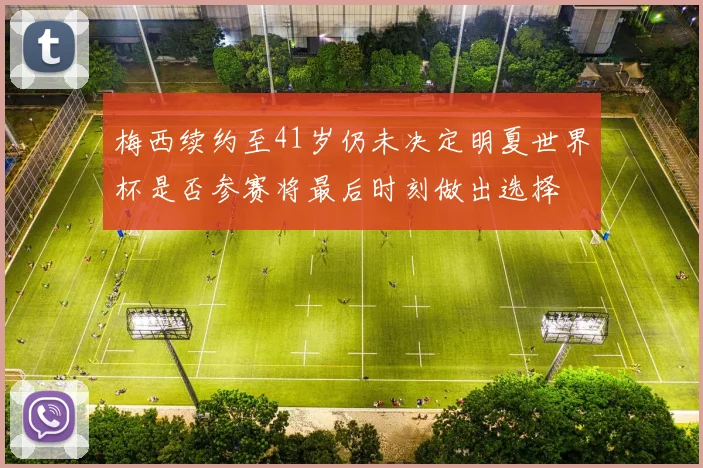 梅西续约至41岁仍未决定明夏世界杯是否参赛将最后时刻做出选择