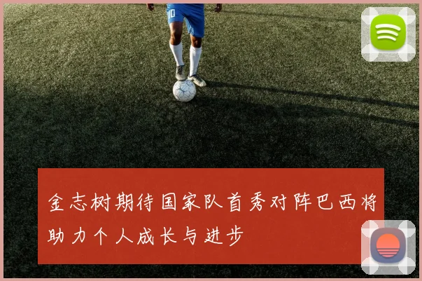 金志树期待国家队首秀对阵巴西将助力个人成长与进步